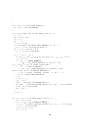 }
static void sig_chld(int signo) {
waitpid(-1,NULL,WNOHANG);
}
int create_agent(int fd[2], agent_control ac) {
int pid;
xml_archive out;
fd[0] = 0;
fd[1] = 0;
// create pipe
if (socketpair(AF_UNIX, SOCK_STREAM, 0, fd) < 0)
perror("Error Setting up Pipe");
if ( (pid = fork()) < 0 )
perror("Error forking");
else if (pid == 0) {
/* Advanced Programming in the Unix Enviroment pg 477 */
close(fd[0]);
if (fd[1] != STDIN_FILENO)
if (dup2(fd[1],STDIN_FILENO) != STDIN_FILENO)
perror("dup2 error in stdin redirect");
if (fd[1] != STDOUT_FILENO)
if (dup2(fd[1],STDOUT_FILENO) != STDOUT_FILENO)
perror("dup2 error in stdout redirect");
if (execl("agent", "agent", "load", "", NULL) < 0)
perror("Agent exec error");
} else {
close(fd[1]);
fd[1] = pid;
boost::fdostream outStream(fd[0]);
out.open("",archive::store, (std::iostream* ) &outStream);
ac.xml_serialize(out);
out.close();
}
return 1;
}
int step_agent(int fd[2], agent_control ac) {
xml_archive out;
boost::fdostream outStream(fd[0]);
out.open("",archive::store, (std::iostream* ) &outStream);
ac.xml_serialize(out);
outStream.clear();
out.close();
52
 