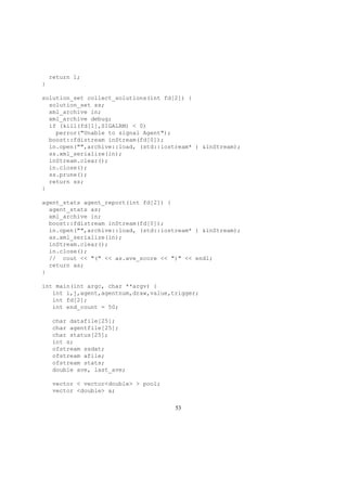 return 1;
}
solution_set collect_solutions(int fd[2]) {
solution_set ss;
xml_archive in;
xml_archive debug;
if (kill(fd[1],SIGALRM) < 0)
perror("Unable to signal Agent");
boost::fdistream inStream(fd[0]);
in.open("",archive::load, (std::iostream* ) &inStream);
ss.xml_serialize(in);
inStream.clear();
in.close();
ss.prune();
return ss;
}
agent_stats agent_report(int fd[2]) {
agent_stats as;
xml_archive in;
boost::fdistream inStream(fd[0]);
in.open("",archive::load, (std::iostream* ) &inStream);
as.xml_serialize(in);
inStream.clear();
in.close();
// cout << "(" << as.ave_score << ")" << endl;
return as;
}
int main(int argc, char **argv) {
int i,j,agent,agentnum,draw,value,trigger;
int fd[2];
int end_count = 50;
char datafile[25];
char agentfile[25];
char status[25];
int s;
ofstream ssdat;
ofstream afile;
ofstream stats;
double ave, last_ave;
vector < vector<double> > pool;
vector <double> a;
53
 