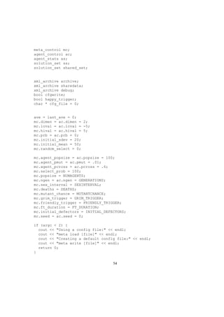 meta_control mc;
agent_control ac;
agent_stats as;
solution_set ss;
solution_set shared_set;
xml_archive archive;
xml_archive sharedata;
xml_archive debug;
bool cfgwrite;
bool happy_trigger;
char * cfg_file = 0;
ave = last_ave = 0;
mc.dimen = ac.dimen = 2;
mc.loval = ac.loval = -5;
mc.hival = ac.hival = 5;
mc.prb = ac.prb = 0;
mc.initial_sdev = 20;
mc.initial_mean = 50;
mc.random_select = 0;
mc.agent_popsize = ac.popsize = 100;
mc.agent_pmut = ac.pmut = .01;
mc.agent_pcross = ac.pcross = .6;
mc.select_prob = 100;
mc.popsize = NUMAGENTS;
mc.ngen = ac.ngen = GENERATIONS;
mc.sex_interval = SEXINTERVAL;
mc.deaths = DEATHS;
mc.mutant_chance = MUTANTCHANCE;
mc.grim_trigger = GRIM_TRIGGER;
mc.friendly_trigger = FRIENDLY_TRIGGER;
mc.ft_duration = FT_DURATION;
mc.initial_defectors = INITIAL_DEFECTORS;
mc.seed = ac.seed = 0;
if (argc < 2) {
cout << "Using a config file:" << endl;
cout << "meta load [file]" << endl;
cout << "Creating a default config file:" << endl;
cout << "meta write [file]" << endl;
return 0;
}
54
 