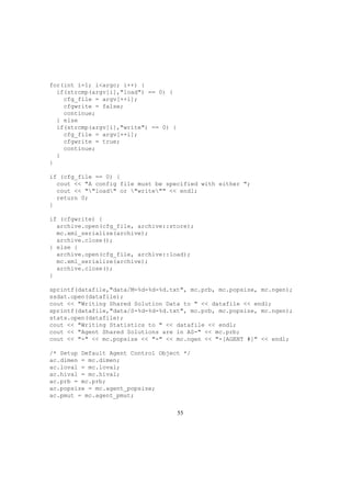 for(int i=1; i<argc; i++) {
if(strcmp(argv[i],"load") == 0) {
cfg_file = argv[++i];
cfgwrite = false;
continue;
} else
if(strcmp(argv[i],"write") == 0) {
cfg_file = argv[++i];
cfgwrite = true;
continue;
}
}
if (cfg_file == 0) {
cout << "A config file must be specified with either ";
cout << ""load" or "write"" << endl;
return 0;
}
if (cfgwrite) {
archive.open(cfg_file, archive::store);
mc.xml_serialize(archive);
archive.close();
} else {
archive.open(cfg_file, archive::load);
mc.xml_serialize(archive);
archive.close();
}
sprintf(datafile,"data/M-%d-%d-%d.txt", mc.prb, mc.popsize, mc.ngen);
ssdat.open(datafile);
cout << "Writing Shared Solution Data to " << datafile << endl;
sprintf(datafile,"data/S-%d-%d-%d.txt", mc.prb, mc.popsize, mc.ngen);
stats.open(datafile);
cout << "Writing Statistics to " << datafile << endl;
cout << "Agent Shared Solutions are in AS-" << mc.prb;
cout << "-" << mc.popsize << "-" << mc.ngen << "-[AGENT #]" << endl;
/* Setup Default Agent Control Object */
ac.dimen = mc.dimen;
ac.loval = mc.loval;
ac.hival = mc.hival;
ac.prb = mc.prb;
ac.popsize = mc.agent_popsize;
ac.pmut = mc.agent_pmut;
55
 
