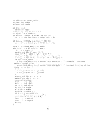 ac.pcross = mc.agent_pcross;
ac.ngen = mc.ngen;
ac.seed = mc.seed;
if (!mc.seed)
srand(time(0));
//reset pipe max to system max
// setup signal handlers
if (signal(SIGPIPE, sig_pipe) == SIG_ERR)
perror("Error Setting up SIGPIPE Handler");
if (signal(SIGCHLD, sig_chld) == SIG_ERR)
perror("Error Setting up SIGCHLD Handler");
cout << "Creating Agents" << endl;
for (i = 0; i < mc.popsize; i++) {
/* Create Agent */
a.push_back(i); /* Agent ID */
cout << "(" << a[0] << "," << i << ")";
a.push_back(0); /* Last Sucess Value of Agent */
a.push_back(0); /* The finger is off the trigger */
if (mc.random_select) {
a.push_back((int) (100.0*rand()/(RAND_MAX+1.0))); /* Position, in percent
value of normal curve */
a.push_back((int) (100.0*rand()/(RAND_MAX+1.0))); /* Standard Deviation of the
normal curve, int */
} else {
a.push_back(mc.initial_mean);
a.push_back(mc.initial_sdev);
}
a.push_back(0); /* 1st fd */
a.push_back(0); /* pid */
pool.push_back(a);
fd[0] = (int) a[5];
fd[1] = (int) a[6];
ac.id = (int) a[0];
ac.center = a[3];
ac.stddev = a[4];
ac.seed = time(0) + i;
if (!create_agent(fd,ac))
perror("Error spawning agent");
cout << ".[" << ac.id << "]";
pool[i][5] = fd[0];
pool[i][6] = fd[1];
a.clear();
}
56
 
