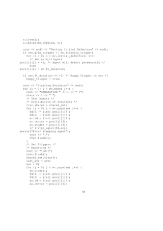 a.clear();
a.resize(mc.popsize, 0);
cout << endl << "Setting Initial Defectors" << endl;
if (mc.grim_trigger || mc.friendly_trigger)
for (i = 0; i < mc.initial_defectors; i++)
if (mc.grim_trigger)
pool[i][2] = -1; /* Agent will defect permenantly */
else
pool[i][2] = mc.ft_duration;
if (mc.ft_duration == -2) /* Happy Trigger is set */
happy_trigger = true;
cout << "Starting Evolution" << endl;
for (i = 0; i < mc.ngen; i++) {
cout << "GENERATION " << i << " [";
stats << i << " ";
/* Test Agents */
/* Distribution of Solutions */
//ac.shared = shared_set;
for (j = 0; j < mc.popsize; j++) {
fd[0] = (int) pool[j][5];
fd[1] = (int) pool[j][6];
ac.id = (int) pool[j][0];
ac.center = pool[j][3];
ac.stddev = pool[j][4];
if (!step_agent(fd,ac))
perror("Error stepping agent");
cout << ".";
cout.flush();
}
/* Set Triggers */
/* Reporting */
cout << "]-R-[";
cout.flush();
shared_set.clear();
last_ave = ave;
ave = 0;
for (j = 0; j < mc.popsize; j++) {
ss.clear();
fd[0] = (int) pool[j][5];
fd[1] = (int) pool[j][6];
ac.id = (int) pool[j][0];
ac.center = pool[j][3];
57
 