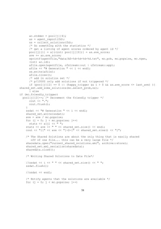 ac.stddev = pool[j][4];
as = agent_report(fd);
ss = collect_solutions(fd);
/* Do something with the statistics */
/* get a listing of agent scores ordered by agent id */
pool[j][1] = a[((int) pool[j][0])] = as.ave_score;
ave += as.ave_score;
sprintf(agentfile,"data/AS-%d-%d-%d-%d.txt", mc.prb, mc.popsize, mc.ngen,
(int) ac.id);
afile.open(agentfile, ofstream::out | ofstream::app);
afile << "# Generation " << i << endl;
ss.write(afile);
afile.close();
/* add in solution set */
/* p/10000 only add solutions if not triggered */
if (pool[j][2] == 0 || (happy_trigger && i > 0 && as.ave_score <= last_ave) ){
shared_set.add_some_solutions(mc.select_prob,ss);
} else
if (mc.friendly_trigger)
pool[j][2]--; /* Decrement the friendly trigger */
cout << ".";
cout.flush();
}
ssdat << "# Generation " << i << endl;
shared_set.write(ssdat);
ave = ave / mc.popsize;
for (j = 0; j < mc.popsize; j++)
stats << a[j] << " ";
stats << ave << " " << shared_set.size() << endl;
cout << "][" << ave << "]-S-[" << shared_set.size() << "]";
/* The Shared Solutions are about the only thing that is easily shared
off of one file... this can be a very large file */
sharedata.open("current_shared_solutions.xml", archive::store);
shared_set.xml_serialize(sharedata);
sharedata.close();
/* Writing Shared Solutions to Data File*/
//ssdat << i << " " << shared_set.size() << " ";
ssdat.flush();
//ssdat << endl;
/* Notify agents that the solutions are available */
for (j = 0; j < mc.popsize; j++)
58
 