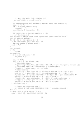 if (kill((int)pool[j][6],SIGALRM) < 0)
perror("Unable to signal Agent");
/* Reproduction of most successful agents, Death, and Mutation */
cout << "-S-";
if (i % mc.sex_interval != 0)
continue;
q_sort(pool, 0, mc.popsize - 1);
if (pool[0][1] == pool[mc.popsize - 1][1]) {
if (!end_count) {
cout << endl << "Worst Agent Score Equals Best Agent Score" << endl;
cout << "Killing agents:";
for (j = 0; j < mc.popsize; j++) {
if (kill((int)pool[j][6],SIGKILL) < 0)
perror("Unable to signal Agent");
cout << ".";
}
cout << endl;
break;
} else
end_count--;
} else if (end_count != 50)
end_count = 50;
cout << "M-";
for (j = 0; j < mc.deaths; j++) {
// Mark Agent Death
//sprintf(agentfile,"data/AS-%d-%d-%d-%d.txt", mc.prb, mc.popsize, mc.ngen, j);
//afile.open(agentfile, ofstream::out | ofstream::app);
//afile << "# AGENT DEATH" << i << endl;
//afile.close();
cout << "[" << pool[j][0] << "," << pool[mc.popsize - 1 - j][0] << "]";
cout << "[" << pool[j][1] << "," << pool[mc.popsize - 1 - j][1] << "]";
//pool[j][0] = i + pool[j][0]/1000; /* New Agent ID = gen.(deadid/1000) */
pool[j][1] = pool[mc.popsize - 1 - j][1]; /* Score */
//pool[j][2] = pool[mc.popsize - 1 - j][2]; /* active defectors */
pool[j][3] = pool[mc.popsize - 1 - j][3]; /* Curve Position */
pool[j][4] = pool[mc.popsize - 1 - j][4]; /* Std Dev*/
/* replicate too */
/* Insert Mutation Code Here */
if (((int) (100.0*rand()/RAND_MAX+1.0)+1) <= mc.mutant_chance) {
draw = 0;
if (pool[j][3] < 100 & pool[j][3] > 0)
draw = ((int) (3.0*rand()/RAND_MAX+1)) - 2;
59
 