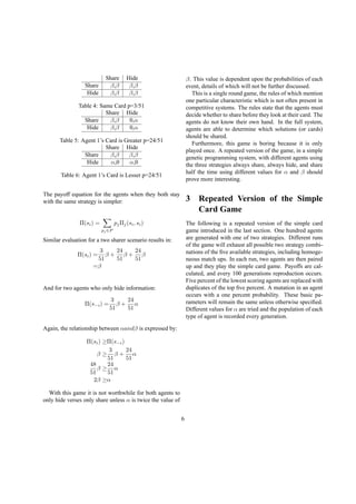 Share Hide
Share β,β β,β
Hide β,β β,β
Table 4: Same Card p=3/51
Share Hide
Share β,β 0,α
Hide β,β 0,α
Table 5: Agent 1’s Card is Greater p=24/51
Share Hide
Share β,β β,β
Hide α,0 α,0
Table 6: Agent 1’s Card is Lesser p=24/51
The payoff equation for the agents when they both stay
with the same strategy is simpler:
Π(si) =
pj ∈P
pjΠj(si, si)
Similar evaluation for a two sharer scenario results in:
Π(si) =
3
51
β +
24
51
β +
24
51
β
=β
And for two agents who only hide information:
Π(s−i) =
3
51
β +
24
51
α
Again, the relationship between αandβ is expressed by:
Π(si) ≥Π(s−i)
β ≥
3
51
β +
24
51
α
48
51
β ≥
24
51
α
2β ≥α
With this game it is not worthwhile for both agents to
only hide verses only share unless α is twice the value of
β. This value is dependent upon the probabilities of each
event, details of which will not be further discussed.
This is a single round game, the rules of which mention
one particular characteristic which is not often present in
competitive systems. The rules state that the agents must
decide whether to share before they look at their card. The
agents do not know their own hand. In the full system,
agents are able to determine which solutions (or cards)
should be shared.
Furthermore, this game is boring because it is only
played once. A repeated version of the game, in a simple
genetic programming system, with different agents using
the three strategies always share, always hide, and share
half the time using different values for α and β should
prove more interesting.
3 Repeated Version of the Simple
Card Game
The following is a repeated version of the simple card
game introduced in the last section. One hundred agents
are generated with one of two strategies. Different runs
of the game will exhaust all possible two strategy combi-
nations of the ﬁve available strategies, including homoge-
neous match ups. In each run, two agents are then paired
up and they play the simple card game. Payoffs are cal-
culated, and every 100 generations reproduction occurs.
Five percent of the lowest scoring agents are replaced with
duplicates of the top ﬁve percent. A mutation in an agent
occurs with a one percent probability. These basic pa-
rameters will remain the same unless otherwise speciﬁed.
Different values for α are tried and the population of each
type of agent is recorded every generation.
6
 