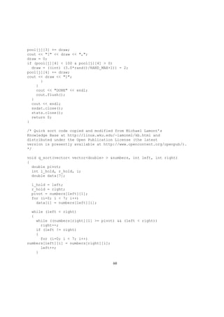 pool[j][3] += draw;
cout << "[" << draw << ",";
draw = 0;
if (pool[j][4] < 100 & pool[j][4] > 0)
draw = ((int) (3.0*rand()/RAND_MAX+1)) - 2;
pool[j][4] += draw;
cout << draw << "]";
}
}
cout << "DONE" << endl;
cout.flush();
}
cout << endl;
ssdat.close();
stats.close();
return 0;
}
/* Quick sort code copied and modified from Michael Lamont’s
Knowledge Base at http://linux.wku.edu/~lamonml/kb.html and
distributed under the Open Publication License (the latest
version is presently available at http://www.opencontent.org/openpub/).
*/
void q_sort(vector< vector<double> > &numbers, int left, int right)
{
double pivot;
int l_hold, r_hold, i;
double data[7];
l_hold = left;
r_hold = right;
pivot = numbers[left][1];
for (i=0; i < 7; i++)
data[i] = numbers[left][i];
while (left < right)
{
while ((numbers[right][1] >= pivot) && (left < right))
right--;
if (left != right)
{
for (i=0; i < 7; i++)
numbers[left][i] = numbers[right][i];
left++;
}
60
 