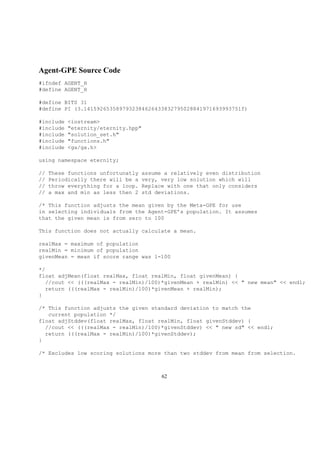 Agent-GPE Source Code
#ifndef AGENT_H
#define AGENT_H
#define BITS 31
#define PI (3.1415926535897932384626433832795028841971693993751f)
#include <iostream>
#include "eternity/eternity.hpp"
#include "solution_set.h"
#include "functions.h"
#include <ga/ga.h>
using namespace eternity;
// These functions unfortunatly assume a relatively even distribution
// Periodically there will be a very, very low solution which will
// throw everything for a loop. Replace with one that only considers
// a max and min as less then 2 std deviations.
/* This function adjusts the mean given by the Meta-GPE for use
in selecting individuals from the Agent-GPE’s population. It assumes
that the given mean is from zero to 100
This function does not actually calculate a mean.
realMax = maximum of population
realMin = minimum of population
givenMean = mean if score range was 1-100
*/
float adjMean(float realMax, float realMin, float givenMean) {
//cout << (((realMax - realMin)/100)*givenMean + realMin) << " new mean" << endl;
return (((realMax - realMin)/100)*givenMean + realMin);
}
/* This function adjusts the given standard deviation to match the
current population */
float adjStddev(float realMax, float realMin, float givenStddev) {
//cout << (((realMax - realMin)/100)*givenStddev) << " new sd" << endl;
return (((realMax - realMin)/100)*givenStddev);
}
/* Excludes low scoring solutions more than two stddev from mean from selection.
62
 