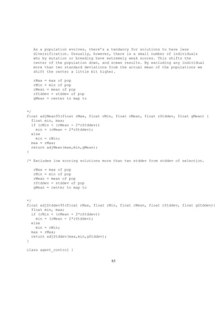 As a population evolves, there’s a tendancy for solutions to have less
diversification. Ussually, however, there is a small number of individuals
who by mutation or breeding have extremely weak scores. This shifts the
center of the population down, and scews results. By excluding any individual
more than two standard deviations from the actual mean of the populations we
shift the center a little bit higher.
rMax = max of pop
rMin = min of pop
rMean = mean of pop
rStddev = stddev of pop
gMean = center to map to
*/
float adjMean95(float rMax, float rMin, float rMean, float rStddev, float gMean) {
float min, max;
if (rMin < (rMean - 2*rStddev))
min = (rMean - 2*rStddev);
else
min = rMin;
max = rMax;
return adjMean(max,min,gMean);
}
/* Excludes low scoring solutions more than two stddev from stddev of selection.
rMax = max of pop
rMin = min of pop
rMean = mean of pop
rStddev = stddev of pop
gMean = center to map to
*/
float adjStddev95(float rMax, float rMin, float rMean, float rStddev, float gStddev){
float min, max;
if (rMin < (rMean - 2*rStddev))
min = (rMean - 2*rStddev);
else
min = rMin;
max = rMax;
return adjStddev(max,min,gStddev);
}
class agent_control {
63
 