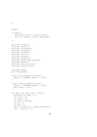 };
#endif
/* agent.C
John Victor Kew II, Senior Project
Cal Poly Computer Science Department
*/
#include <stdlib.h>
#include <stdio.h>
#include <iostream.h>
#include <fstream.h>
#include <unistd.h>
#include <math.h>
#include <ga/ga.h>
#include <signal.h>
#include "boost/fdstream.hpp"
#include "agent.h"
#include "solution_set.h"
#include "statistics.h"
ofstream debug;
bool meta_ready;
static void sig_abrt(int signo) {
debug << "SIGABRT caught" << endl;
}
static void sig_alrm(int signo) {
debug << "SIGALRM caught" << endl;
meta_ready = true;
}
int main (int argc, char **argv){
unsigned int dimen = 2;
int loval = 0;
int hival = 0;
int seed = time(0);
int id = 0;
int prb = 0;
char * state_file = "agent_state.xml";
char * cfg_file = 0;
65
 