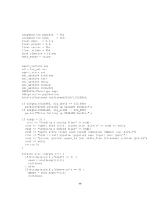 unsigned int popsize = 30;
unsigned int ngen = 100;
float pmut = 0.01;
float pcross = 0.6;
float center = 50;
float stddev = 30;
bool cfgwrite = false;
meta_ready = false;
agent_control ac;
solution_set ss;
agent_stats as;
xml_archive archive;
xml_archive out;
xml_archive dout;
xml_archive stdout;
xml_archive stdout2;
GABin2DecPhenotype map;
GAPopulation population;
boost::fdostream outStream(STDOUT_FILENO);
if (signal(SIGABRT, sig_abrt) == SIG_ERR)
perror("Error Setting up SIGABRT Handler");
if (signal(SIGALRM, sig_alrm) == SIG_ERR)
perror("Error Setting up SIGALRM Handler");
if (argc < 2) {
cout << "Loading a config file:" << endl;
cout << "agent load [file] [state_file [file]]" << endl << endl;
cout << "Creating a config file:" << endl;
cout << "agent write [file] seed [seed] dimension [dimen] low [loval]";
cout << "high [hival] popsize [popsize] ngen [ngen] pmut [pmut]";
cout << "pcross [pcross] agent_id [id] state_file [filename] problem [prb #]";
cout << endl;
return 0;
}
for(int i=1; i<argc; i++) {
if(strcmp(argv[i],"seed") == 0) {
seed = atoi(argv[++i]);
continue;
} else
if(strcmp(argv[i],"dimension") == 0) {
dimen = atoi(argv[++i]);
continue;
66
 