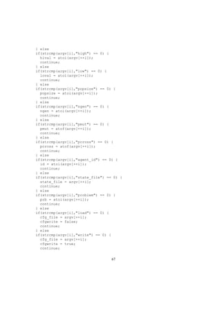 } else
if(strcmp(argv[i],"high") == 0) {
hival = atoi(argv[++i]);
continue;
} else
if(strcmp(argv[i],"low") == 0) {
loval = atoi(argv[++i]);
continue;
} else
if(strcmp(argv[i],"popsize") == 0) {
popsize = atoi(argv[++i]);
continue;
} else
if(strcmp(argv[i],"ngen") == 0) {
ngen = atoi(argv[++i]);
continue;
} else
if(strcmp(argv[i],"pmut") == 0) {
pmut = atof(argv[++i]);
continue;
} else
if(strcmp(argv[i],"pcross") == 0) {
pcross = atof(argv[++i]);
continue;
} else
if(strcmp(argv[i],"agent_id") == 0) {
id = atoi(argv[++i]);
continue;
} else
if(strcmp(argv[i],"state_file") == 0) {
state_file = argv[++i];
continue;
} else
if(strcmp(argv[i],"problem") == 0) {
prb = atoi(argv[++i]);
continue;
} else
if(strcmp(argv[i],"load") == 0) {
cfg_file = argv[++i];
cfgwrite = false;
continue;
} else
if(strcmp(argv[i],"write") == 0) {
cfg_file = argv[++i];
cfgwrite = true;
continue;
67
 