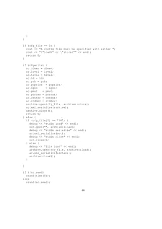}
}
if (cfg_file == 0) {
cout << "A config file must be specified with either ";
cout << ""load" or "store"" << endl;
return 0;
}
if (cfgwrite) {
ac.dimen = dimen;
ac.loval = loval;
ac.hival = hival;
ac.id = id;
ac.prb = prb;
ac.popsize = popsize;
ac.ngen = ngen;
ac.pmut = pmut;
ac.pcross = pcross;
ac.center = center;
ac.stddev = stddev;
archive.open(cfg_file, archive::store);
ac.xml_serialize(archive);
archive.close();
return 0;
} else {
if (cfg_file[0] == ’0’) {
debug << "stdin load" << endl;
out.open("", archive::load);
debug << "stdin serialize" << endl;
ac.xml_serialize(out);
debug << "stdin close" << endl;
out.close();
} else {
debug << "file load" << endl;
archive.open(cfg_file, archive::load);
ac.xml_serialize(archive);
archive.close();
}
}
if (!ac.seed)
srand(time(0));
else
srand(ac.seed);
68
 