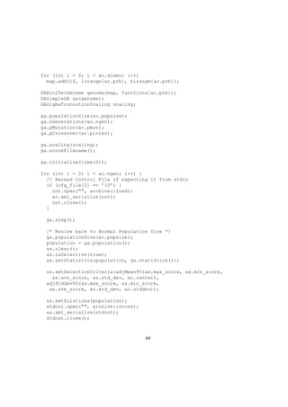 for (int i = 0; i < ac.dimen; i++)
map.add(16, lorange[ac.prb], hirange[ac.prb]);
GABin2DecGenome genome(map, functions[ac.prb]);
GASimpleGA ga(genome);
GASigmaTruncationScaling scaling;
ga.populationSize(ac.popsize);
ga.nGenerations(ac.ngen);
ga.pMutation(ac.pmut);
ga.pCrossover(ac.pcross);
ga.scaling(scaling);
ga.scoreFilename();
ga.initialize(time(0));
for (int i = 0; i < ac.ngen; i++) {
// Reread Control File if expecting it from stdin
if (cfg_file[0] == ’0’) {
out.open("", archive::load);
ac.xml_serialize(out);
out.close();
}
ga.step();
/* Resize back to Normal Population Size */
ga.populationSize(ac.popsize);
population = ga.population();
ss.clear();
ss.isSelective(true);
as.setStatistics(population, ga.statistics());
ss.setSelectionCriteria(adjMean95(as.max_score, as.min_score,
as.ave_score, as.std_dev, ac.center),
adjStddev95(as.max_score, as.min_score,
as.ave_score, as.std_dev, ac.stddev));
ss.setSolutions(population);
stdout.open("", archive::store);
as.xml_serialize(stdout);
stdout.close();
69
 