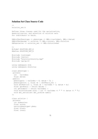 Solution Set Class Source Code
/*
solution_set.h
Defines three classes used for the serialization,
deserialization, and selection of solution sets
for individuals in GaLib.
GABin2DecPhenotype -> phenotype -> XML::{varIndex}, XML::{datum}
GABin2DecGenome -> solution -> XML::{score}, XML::Solution
GAPopulation -> solution_set -> XML::SolutionSet
*/
#ifndef SOLUTION_SET_H
#define SOLUTION_SET_H
#include <iostream>
#include <vector>
#include "eternity/eternity.hpp"
#include <ga/ga.h>
using namespace std;
using namespace eternity;
class phenotype {
private:
int varIndex;
float datum;
public:
phenotype() { varIndex = 0; datum = 0; }
phenotype(int i, float d) { setPhen(i,d); }
void setPhen(int i, float d) { varIndex = i; datum = d;}
float getPhen() { return datum; }
int getIndex() { return varIndex; }
void write(ostream &out) { out << varIndex << " " << datum << " ";}
void xml_serialize( xml_archive &xml);
};
class solution {
private:
int dimension;
float score;
vector<phenotype> phen;
float hival;
float loval;
71
 