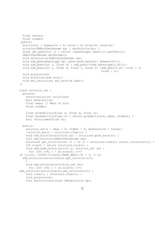 float center;
float stddev;
public:
solution() { dimension = 0; score = 0; hival=0; loval=0;}
solution(GABin2DecGenome &g) { setSolution(g); }
float get_phen(int i) { return ((phenotype) phen[i]).getPhen();}
GABin2DecGenome getGenome();
void setSolution(GABin2DecGenome &g);
void add_phen(phenotype &p) {phen.push_back(p); dimension++;}
void add_phen(int i, float d) { add_phen(*(new phenotype(i,d)));}
void add_phen(int i, float d, float l, float h) {add_phen(i,d); loval = l;
hival = h;}
void prune(void);
void write(ostream &out);
void xml_serialize( xml_archive &xml);
};
class solution_set {
private:
vector<solution> solutions;
bool beSelective;
float mean; // Mean of dist
float stddev;
float probability(float x, float m, float s);
float probability(float x) { return probability(x, mean, stddev); }
bool isIncluded(float x);
public:
solution_set() { mean = 0; stddev = 0; beSelective = false;}
~solution_set() { solutions.clear(); }
void add_solution(solution &s) { solutions.push_back(s); }
void add_solution(GABin2DecGenome &g);
solution& get_solution(int i) { if (i < solutions.size()) return solutions[i]; }
int size() { return solutions.size(); }
void add_some_solutions(int p, solution_set ss) {
for (int i=0; i < ss.size(); i++)
if (((int) (10000.0*rand()/RAND_MAX+1.0) + 1) <= p)
add_solution((solution&)ss.get_solution(i));
}
void add_solutions(solution_set ss){
for (int i=0; i < ss.size(); i++)
add_solution((solution&)ss.get_solution(i)); }
void clear() { solutions.clear(); }
void prune(void);
void setSolutions(const GAPopulation &p);
72
 