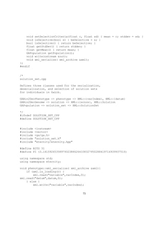 void setSelectionCriteria(float c, float sd) { mean = c; stddev = sd; }
void isSelective(bool s) { beSelective = s; }
bool isSelective() { return beSelective; }
float getStdDev() { return stddev; }
float getMean() { return mean; }
GAPopulation getPopulation();
void write(ostream &out);
void xml_serialize( xml_archive &xml);
};
#endif
/*
solution_set.cpp
Defines three classes used for the serialization,
deserialization, and selection of solution sets
for individuals in GaLib.
GABin2DecPhenotype -> phenotype -> XML::{varIndex}, XML::{datum}
GABin2DecGenome -> solution -> XML::{score}, XML::Solution
GAPopulation -> solution_set -> XML::SolutionSet
*/
#ifndef SOLUTION_SET_CPP
#define SOLUTION_SET_CPP
#include <iostream>
#include <vector>
#include <ga/ga.h>
#include "solution_set.h"
#include "eternity/eternity.hpp"
#define BITS 31
#define PI (3.1415926535897932384626433832795028841971693993751f)
using namespace std;
using namespace eternity;
void phenotype::xml_serialize( xml_archive &xml){
if (xml.is_loading()) {
xml.read("variable",varIndex,0);
xml.read("datum",datum,0);
} else {
xml.write("variable",varIndex);
73
 