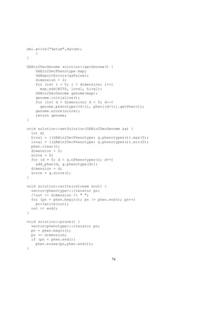 xml.write("datum",datum);
}
}
GABin2DecGenome solution::getGenome() {
GABin2DecPhenotype map;
GAReportErrors(gaFalse);
dimension = 2;
for (int i = 0; i < dimension; i++)
map.add(BITS, loval, hival);
GABin2DecGenome genome(map);
genome.initialize();
for (int d = dimension; d > 0; d--)
genome.phenotype((d-1), phen[(d-1)].getPhen());
genome.score(score);
return genome;
}
void solution::setSolution(GABin2DecGenome &g) {
int d;
hival = ((GABin2DecPhenotype) g.phenotypes()).max(0);
loval = ((GABin2DecPhenotype) g.phenotypes()).min(0);
phen.clear();
dimension = 0;
score = 0;
for (d = 0; d < g.nPhenotypes(); d++)
add_phen(d, g.phenotype(d));
dimension = d;
score = g.score();
}
void solution::write(ostream &out) {
vector<phenotype>::iterator pn;
//out << dimension << " ";
for (pn = phen.begin(); pn != phen.end(); pn++)
pn->write(out);
out << endl;
}
void solution::prune() {
vector<phenotype>::iterator pn;
pn = phen.begin();
pn += dimension;
if (pn < phen.end())
phen.erase(pn,phen.end());
}
74
 