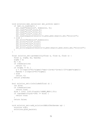 void solution::xml_serialize( xml_archive &xml){
if (xml.is_loading()) {
xml.read("dimension", dimension, 0);
xml.read("score",score,0);
xml.read("hival",hival,0);
xml.read("loval",loval,0);
xml_read(sequence<objects>(),phen,phen.begin(),xml,"Solution");
} else {
xml.write("dimension",dimension);
xml.write("score",score);
xml.write("hival",hival);
xml.write("loval",loval);
xml_write(sequence<objects>(),phen.begin(),phen.end(),xml,"Solution");
}
}
float solution_set::probability(float x, float m, float s) {
float y, sigma, mu, maxima;
sigma = s;
mu = m;
if (!beSelective)
return -1;
if (sigma != 0) {
y = (1/(sqrt(2*PI)*sigma))*exp(-((x-mu)*(x-mu))/(2*sigma*sigma));
maxima = 1/(sqrt(2*PI)*sigma);
} else
return -1;
return y/maxima;
}
bool solution_set::isIncluded(float x) {
int dice;
if (!beSelective)
return true;
dice = (int) (100.0*rand()/(RAND_MAX+1.0));
if ((probability(x)*100) >= dice) {
return true;
}
return false;
}
void solution_set::add_solution(GABin2DecGenome &g) {
solution s(g);
solutions.push_back(s);
}
75
 