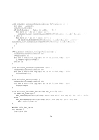 void solution_set::setSolutions(const GAPopulation &p) {
int size = p.size();
solutions.clear();
if (beSelective == false || stddev == 0) {
for (int sn = 0; sn < size; sn++)
solutions.push_back(solution((GABin2DecGenome&) p.individual(sn)));
} else {
for (int sn = 0; sn < size; sn++) {
if (isIncluded(((GABin2DecGenome&) p.individual(sn)).score()))
solutions.push_back(solution((GABin2DecGenome&) p.individual(sn)));
}
}
}
GAPopulation solution_set::getPopulation() {
vector<solution>::iterator sn;
GAPopulation p;
for (sn = solutions.begin(); sn != solutions.end(); sn++)
p.add(sn->getGenome());
return p;
}
void solution_set::write(ostream &out) {
vector<solution>::iterator sn;
for (sn = solutions.begin(); sn != solutions.end(); sn++)
sn->write(out);
}
void solution_set::prune() {
vector<solution>::iterator sn;
for (sn = solutions.begin(); sn != solutions.end(); sn++)
sn->prune();
}
void solution_set::xml_serialize( xml_archive &xml) {
if (xml.is_loading())
xml_read(sequence<objects>(),solutions,solutions.begin(),xml,"SolutionSet");
else
xml_write(sequence<objects>(),solutions.begin(),solutions.end(),
xml,"SolutionSet");
}
#ifdef TEST_XML_GALIB
int main() {
phenotype p1;
76
 