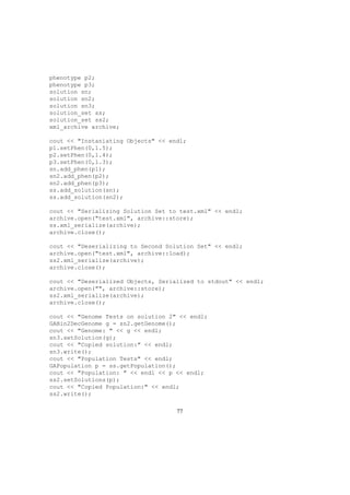 phenotype p2;
phenotype p3;
solution sn;
solution sn2;
solution sn3;
solution_set ss;
solution_set ss2;
xml_archive archive;
cout << "Instaniating Objects" << endl;
p1.setPhen(0,1.5);
p2.setPhen(0,1.4);
p3.setPhen(0,1.3);
sn.add_phen(p1);
sn2.add_phen(p2);
sn2.add_phen(p3);
ss.add_solution(sn);
ss.add_solution(sn2);
cout << "Serializing Solution Set to test.xml" << endl;
archive.open("test.xml", archive::store);
ss.xml_serialize(archive);
archive.close();
cout << "Deserializing to Second Solution Set" << endl;
archive.open("test.xml", archive::load);
ss2.xml_serialize(archive);
archive.close();
cout << "Deserialized Objects, Serialized to stdout" << endl;
archive.open("", archive::store);
ss2.xml_serialize(archive);
archive.close();
cout << "Genome Tests on solution 2" << endl;
GABin2DecGenome g = sn2.getGenome();
cout << "Genome: " << g << endl;
sn3.setSolution(g);
cout << "Copied solution:" << endl;
sn3.write();
cout << "Population Tests" << endl;
GAPopulation p = ss.getPopulation();
cout << "Population: " << endl << p << endl;
ss2.setSolutions(p);
cout << "Copied Population:" << endl;
ss2.write();
77
 