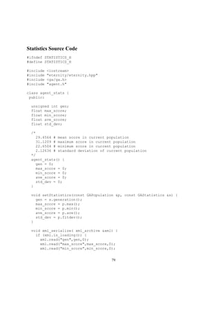 Statistics Source Code
#ifndef STATISTICS_H
#define STATISTICS_H
#include <iostream>
#include "eternity/eternity.hpp"
#include <ga/ga.h>
#include "agent.h"
class agent_stats {
public:
unsigned int gen;
float max_score;
float min_score;
float ave_score;
float std_dev;
/*
29.4564 # mean score in current population
31.1209 # maximum score in current population
22.6504 # minimum score in current population
2.12636 # standard deviation of current population
*/
agent_stats() {
gen = 0;
max_score = 0;
min_score = 0;
ave_score = 0;
std_dev = 0;
}
void setStatistics(const GAPopulation &p, const GAStatistics &s) {
gen = s.generation();
max_score = p.max();
min_score = p.min();
ave_score = p.ave();
std_dev = p.fitdev();
}
void xml_serialize( xml_archive &xml) {
if (xml.is_loading()) {
xml.read("gen",gen,0);
xml.read("max_score",max_score,0);
xml.read("min_score",min_score,0);
79
 