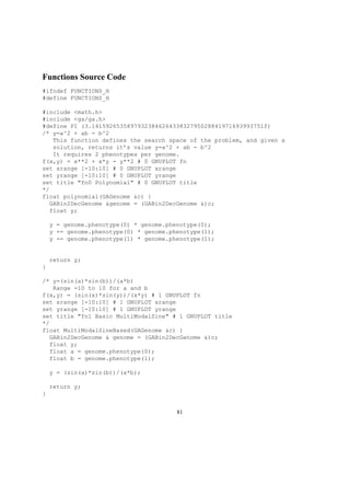 Functions Source Code
#ifndef FUNCTIONS_H
#define FUNCTIONS_H
#include <math.h>
#include <ga/ga.h>
#define PI (3.1415926535897932384626433832795028841971693993751f)
/* y=a^2 + ab - b^2
This function defines the search space of the problem, and given a
solution, returns it’s value y=a^2 + ab - b^2
It requires 2 phenotypes per genome.
f(x,y) = x**2 + x*y - y**2 # 0 GNUPLOT fn
set xrange [-10:10] # 0 GNUPLOT xrange
set yrange [-10:10] # 0 GNUPLOT yrange
set title "fn0 Polynomial" # 0 GNUPLOT title
*/
float polynomial(GAGenome &c) {
GABin2DecGenome &genome = (GABin2DecGenome &)c;
float y;
y = genome.phenotype(0) * genome.phenotype(0);
y += genome.phenotype(0) * genome.phenotype(1);
y -= genome.phenotype(1) * genome.phenotype(1);
return y;
}
/* y=(sin(a)*sin(b))/(a*b)
Range -10 to 10 for a and b
f(x,y) = (sin(x)*sin(y))/(x*y) # 1 GNUPLOT fn
set xrange [-10:10] # 1 GNUPLOT xrange
set yrange [-10:10] # 1 GNUPLOT yrange
set title "fn1 Basic MultiModalSine" # 1 GNUPLOT title
*/
float MultiModalSineBased(GAGenome &c) {
GABin2DecGenome & genome = (GABin2DecGenome &)c;
float y;
float a = genome.phenotype(0);
float b = genome.phenotype(1);
y = (sin(a)*sin(b))/(a*b);
return y;
}
81
 