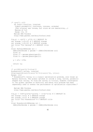 /* -y=a^2 + b^2
De Jong’s function, inverted
Simple parametric, continous, concave, unimodal
(The original was convex, but since we are maximizing...)
Maxima at 0,0
Range -10, 10
Matlab GEA Toolbox
http://www.geatbx.com/docu/fcnfun1.html
f(x,y) = -(x**2 + y**2) # 2 GNUPLOT fn
set xrange [-10:10] # 2 GNUPLOT xrange
set yrange [-10:10] # 2 GNUPLOT yrange
set title "fn2 DeJong" # 2 GNUPLOT title
*/
float DeJong(GAGenome &c) {
GABin2DecGenome & genome = (GABin2DecGenome &)c;
float y;
float a = genome.phenotype(0);
float b = genome.phenotype(1);
y = a*a + b*b;
return -y;
}
/* y=-100*(y-x^2)^2-(1-x)^2
Rosenbrock’s valley, inverted
f2(x)=sum(100·(x(i+1)-x(i)^2)^2+(1-x(i))^2), i=1:n-1
Range: -2:2
" Rosenbrock’s valley is a classic optimization problem, also known as
Banana function. The global optimum is inside a long, narrow, parabolic
shaped flat valley. To find the valley is trivial, however convergence
to the global optimum is difficult and hence this problem has been
repeatedly used in assess the performance of optimization algorithms."
Matlab GEA Toolbox
http://www.geatbx.com/docu/fcnfun2.html
f(x,y) = -100*(y-x*x)*(y-x*x) - (1-x)*(1-x) # 3 GNUPLOT fn
set xrange [-2:2] # 3 GNUPLOT xrange
set yrange [-2:2] # 3 GNUPLOT yrange
set title "fn3 Rosenbrock" # 3 GNUPLOT title
*/
float Rosenbrock(GAGenome &c) {
GABin2DecGenome & genome = (GABin2DecGenome &)c;
82
 