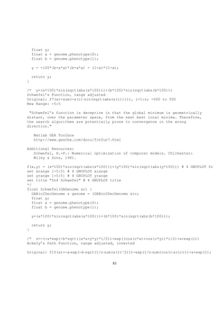 float y;
float a = genome.phenotype(0);
float b = genome.phenotype(1);
y = -100*(b-a*a)*(b-a*a) - (1-a)*(1-a);
return y;
}
/* y=(a*100)*sin(sqrt(abs(a*100)))+(b*100)*sin(sqrt(abs(b*100)))
Schwefel’s Function, range adjusted
Original: f7(x)=sum(-x(i)·sin(sqrt(abs(x(i))))), i=1:n; -500 to 500
New Range: -5:5
"Schwefel’s function is deceptive in that the global minimum is geometrically
distant, over the parameter space, from the next best local minima. Therefore,
the search algorithms are potentially prone to convergence in the wrong
direction."
Matlab GEA Toolbox
http://www.geatbx.com/docu/fcnfun7.html
Additional Resources:
Schwefel, H.-P.: Numerical optimization of computer models. Chichester:
Wiley & Sons, 1981.
f(x,y) = (x*100)*sin(sqrt(abs(x*100)))+(y*100)*sin(sqrt(abs(y*100))) # 4 GNUPLOT fn
set xrange [-5:5] # 4 GNUPLOT xrange
set yrange [-5:5] # 4 GNUPLOT yrange
set title "fn4 Schwefel" # 4 GNUPLOT title
*/
float Schwefel(GAGenome &c) {
GABin2DecGenome & genome = (GABin2DecGenome &)c;
float y;
float a = genome.phenotype(0);
float b = genome.phenotype(1);
y=(a*100)*sin(sqrt(abs(a*100)))+(b*100)*sin(sqrt(abs(b*100)));
return y;
}
/* z=-(-a*exp(-b*sqrt((x*x+y*y)*1/2))-exp((cos(c*x)+cos(c*y))*1/2)+a+exp(1))
Ackely’s Path Function, range adjusted, inverted
Original: f10(x)=-a·exp(-b·sqrt(1/n·sum(x(i)^2)))-exp(1/n·sum(cos(c·x(i))))+a+exp(1);
83
 
