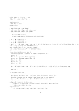 a=20; b=0.2; c=2·pi; i=1:n;
-32.768<=x(i)<=32.768.
Implemented:
a=10; b=.2; c=pi
Range -5:5
a adjusts the "flatness"
b adjusts the height of each peak
c adjusts the number of peaks
Matlab GEA Toolbox
http://www.geatbx.com/docu/fcnfun10.html
a = 10 # 5 GNUPLOT vr
b = .2 # 5 GNUPLOT vr
c = pi # 5 GNUPLOT vr
f(x,y) = -(-a*exp(-b*sqrt((x*x+y*y)*1/2))-exp((cos(c*x)+cos(c*y))*1/2)+a+exp(1.0)) # 5 G
set xrange [-5:5] # 5 GNUPLOT xrange
set yrange [-5:5] # 5 GNUPLOT yrang
set title "fn5 Ackely" # 5 GNUPLOT title
*/
float Ackely(GAGenome &g) {
GABin2DecGenome & genome = (GABin2DecGenome &)g;
float z;
float x = genome.phenotype(0);
float y = genome.phenotype(1);
float a = 10;
float b = .2;
float c = PI;
z=-(-a*exp(-b*sqrt((x*x+y*y)*1/2))-exp((cos(c*x)+cos(c*y))*1/2)+a+exp(1.0));
return z;
}
/* Easoms function
The Easom function is a unimodal test function, where the
global minimum has a small area relative to the search
space. The function was inverted for minimization.
Original function definition:
fEaso(x1,x2)=-cos(x1)·cos(x2)·exp(-((x1-pi)^2+(x2-pi)^2));
-100<=x(i)<=100, i=1:2.
Implemented:
z = cos(x)*cos(y)*exp(-((x-PI)**2+(y-PI)**2))
84
 