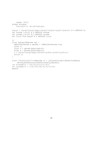 range: -9:15
global minimum
f(x1,x2)=-1; (x1,x2)=(pi,pi).
f(x,y) = cos(x)*cos(y)*exp(-((x-pi)*(x-pi)+(y-pi)*(y-pi))) # 6 GNUPLOT fn
set xrange [-9:15] # 6 GNUPLOT xrange
set yrange [-9:15] # 6 GNUPLOT yrange
set title "fn6 Easom" # 6 GNUPLOT title
*/
float Easoms(GAGenome &g) {
GABin2DecGenome & genome = (GABin2DecGenome &)g;
float z;
float x = genome.phenotype(0);
float y = genome.phenotype(1);
z = cos(x)*cos(y)*exp(-((x-PI)*(x-PI)+(y-PI)*(y-PI)));
return z;
}
float (*functions[7])(GAGenome &) = {polynomial,MultiModalSineBased,
DeJong,Rosenbrock,Schwefel,Ackely,Easoms};
int hirange[7] = {10,10,10,2,5,5,15};
int lorange[7] = {-10,-10,-10,-2,-5,-5,-9};
#endif
85
 
