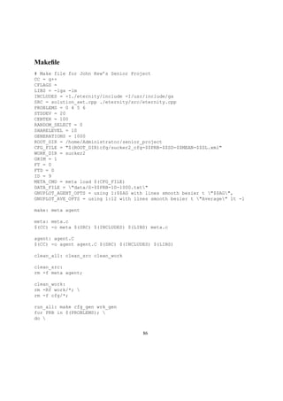 Makeﬁle
# Make file for John Kew’s Senior Project
CC = g++
CFLAGS =
LIBS = -lga -lm
INCLUDES = -I./eternity/include -I/usr/include/ga
SRC = solution_set.cpp ./eternity/src/eternity.cpp
PROBLEMS = 0 4 5 6
STDDEV = 20
CENTER = 100
RANDOM_SELECT = 0
SHARELEVEL = 10
GENERATIONS = 1000
ROOT_DIR = /home/Administrator/senior_project
CFG_FILE = "$(ROOT_DIR)cfg/sucker2_cfg-$$PRB-$$SD-$$MEAN-$$SL.xml"
WORK_DIR = sucker2
GRIM = 1
FT = 0
FTD = 0
ID = 9
META_CMD = meta load $(CFG_FILE)
DATA_FILE = "data/S-$$PRB-10-1000.txt"
GNUPLOT_AGENT_OPTS = using 1:$$AG with lines smooth bezier t "$$AG",
GNUPLOT_AVE_OPTS = using 1:12 with lines smooth bezier t "Average" lt -1
make: meta agent
meta: meta.c
$(CC) -o meta $(SRC) $(INCLUDES) $(LIBS) meta.c
agent: agent.C
$(CC) -o agent agent.C $(SRC) $(INCLUDES) $(LIBS)
clean_all: clean_src clean_work
clean_src:
rm -f meta agent;
clean_work:
rm -Rf work/*; 
rm -f cfg/*;
run_all: make cfg_gen wrk_gen
for PRB in $(PROBLEMS); 
do 
86
 