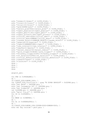 echo "<dimen>2</dimen>" >> $(CFG_FILE); 
echo "<loval>-9</loval>" >> $(CFG_FILE); 
echo "<hival>15</hival>" >> $(CFG_FILE); 
echo "<prb>$$PRB</prb>" >> $(CFG_FILE); 
echo "<select_prob>$$SL</select_prob>" >> $(CFG_FILE); 
echo "<agent_popsize>10</agent_popsize>" >> $(CFG_FILE); 
echo "<agent_pmut>0.001</agent_pmut>" >> $(CFG_FILE); 
echo "<agent_pcross>0.006</agent_pcross>" >> $(CFG_FILE); 
echo "<initial_sdev>$$SD</initial_sdev>" >> $(CFG_FILE); 
echo "<initial_mean>$$MEAN</initial_mean>" >> $(CFG_FILE); 
echo "<random_select>$(RANDOM_SELECT)</random_select>" >> $(CFG_FILE); 
echo "<popsize>10</popsize>" >> $(CFG_FILE); 
echo "<ngen>$(GENERATIONS)</ngen>" >> $(CFG_FILE); 
echo "<sex_interval>1</sex_interval>" >> $(CFG_FILE); 
echo "<deaths>2</deaths>" >> $(CFG_FILE); 
echo "<mutant_chance>50</mutant_chance>" >> $(CFG_FILE); 
echo "<grim_trigger>$(GRIM)</grim_trigger>" >> $(CFG_FILE); 
echo "<friendly_trigger>$(FT)</friendly_trigger>" >> $(CFG_FILE); 
echo "<ft_duration>$(FTD)</ft_duration>" >> $(CFG_FILE); 
echo "<initial_defectors>$(ID)</initial_defectors>" >> $(CFG_FILE); 
echo "<seed>0</seed>" >> $(CFG_FILE); 
echo "</archive>" >> $(CFG_FILE); 
done 
done 
done 
done
gnuplot_gen:
for PRB in $(PROBLEMS); 
do 
cd $(ROOT_DIR)$(WORK_DIR); 
cat $(ROOT_DIR)/functions.h | grep "# $$PRB GNUPLOT" > fn$$PRB.gnu; 
echo "set pm3d" > 3d$$PRB.gnu; 
echo "set isosamples 60" >> 3d$$PRB.gnu; 
echo "set hidden3d" >> 3d$$PRB.gnu; 
cat fn$$PRB.gnu >> 3d$$PRB.gnu; 
echo "splot f(x,y)" >> 3d$$PRB.gnu; 
for SD in $(STDDEV); 
do 
for MEAN in $(CENTER); 
do 
for SL in $(SHARELEVEL); 
do 
cd $(ROOT_DIR)$(WORK_DIR)/$$PRB-$$SD-$$MEAN-$$SL; 
echo set key outside > perf.gnu; 
88
 