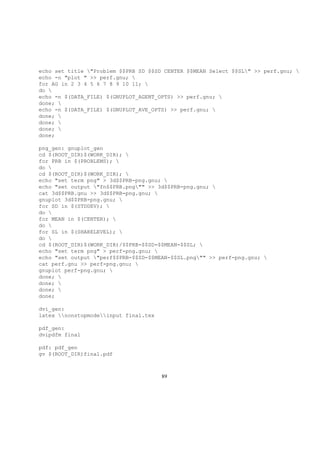 echo set title "Problem $$PRB SD $$SD CENTER $$MEAN Select $$SL" >> perf.gnu; 
echo -n "plot " >> perf.gnu; 
for AG in 2 3 4 5 6 7 8 9 10 11; 
do 
echo -n $(DATA_FILE) $(GNUPLOT_AGENT_OPTS) >> perf.gnu; 
done; 
echo -n $(DATA_FILE) $(GNUPLOT_AVE_OPTS) >> perf.gnu; 
done; 
done; 
done; 
done;
png_gen: gnuplot_gen
cd $(ROOT_DIR)$(WORK_DIR); 
for PRB in $(PROBLEMS); 
do 
cd $(ROOT_DIR)$(WORK_DIR); 
echo "set term png" > 3d$$PRB-png.gnu; 
echo "set output "fn$$PRB.png"" >> 3d$$PRB-png.gnu; 
cat 3d$$PRB.gnu >> 3d$$PRB-png.gnu; 
gnuplot 3d$$PRB-png.gnu; 
for SD in $(STDDEV); 
do 
for MEAN in $(CENTER); 
do 
for SL in $(SHARELEVEL); 
do 
cd $(ROOT_DIR)$(WORK_DIR)/$$PRB-$$SD-$$MEAN-$$SL; 
echo "set term png" > perf-png.gnu; 
echo "set output "perf$$PRB-$$SD-$$MEAN-$$SL.png"" >> perf-png.gnu; 
cat perf.gnu >> perf-png.gnu; 
gnuplot perf-png.gnu; 
done; 
done; 
done; 
done;
dvi_gen:
latex nonstopmodeinput final.tex
pdf_gen:
dvipdfm final
pdf: pdf_gen
gv $(ROOT_DIR)final.pdf
89
 