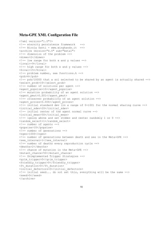 Meta-GPE XML Conﬁguration File
<?xml version="1.0"?>
<!-- eternity persistence framework -->
<!-- Nicola Santi - www.winghands.it -->
<archive version="4.0" sub="beta1">
<!-- dimension of the problem -->
<dimen>2</dimen>
<!-- low range for both x and y values -->
<loval>-9</loval>
<!-- high range for both x and y values -->
<hival>15</hival>
<!-- problem number, see functions.h -->
<prb>6</prb>
<!-- prb/10000 that a sol selected to be shared by an agent is actually shared -->
<select_prob>10</select_prob>
<!-- number of solutions per agent -->
<agent_popsize>10</agent_popsize>
<!-- mutation probability of an agent solution -->
<agent_pmut>0.001</agent_pmut>
<!-- crossover probability of an agent solution -->
<agent_pcross>0.006</agent_pcross>
<!-- initial standard dev (in a range of 0-100) for the normal sharing curve -->
<initial_sdev>20</initial_sdev>
<!-- initial center of the agent normal curve -->
<initial_mean>50</initial_mean>
<!-- ignore above and set stddev and center randomly 1 or 0 -->
<random_select>1</random_select>
<!-- number of agents -->
<popsize>10</popsize>
<!-- number of generations -->
<ngen>1000</ngen>
<!-- number of generations between death and sex in the Meta-GPE -->
<sex_interval>1</sex_interval>
<!-- number of deaths every reproduction cycle -->
<deaths>2</deaths>
<!-- chance of mutation in the Meta-GPE -->
<mutant_chance>50</mutant_chance>
<!-- Unimplemented Trigger Strategies -->
<grim_trigger>0</grim_trigger>
<friendly_trigger>0</friendly_trigger>
<ft_duration>0</ft_duration>
<initial_defectors>0</initial_defectors>
<!-- initial seed... do not set this, everything will be the same -->
<seed>0</seed>
</archive>
91
 