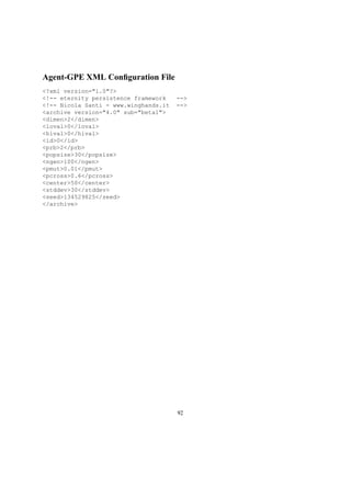 Agent-GPE XML Conﬁguration File
<?xml version="1.0"?>
<!-- eternity persistence framework -->
<!-- Nicola Santi - www.winghands.it -->
<archive version="4.0" sub="beta1">
<dimen>2</dimen>
<loval>0</loval>
<hival>0</hival>
<id>0</id>
<prb>2</prb>
<popsize>30</popsize>
<ngen>100</ngen>
<pmut>0.01</pmut>
<pcross>0.6</pcross>
<center>50</center>
<stddev>30</stddev>
<seed>134529825</seed>
</archive>
92
 