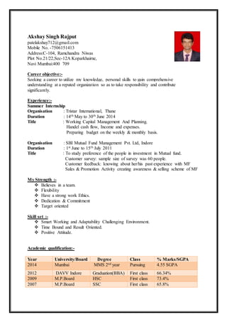 Akshay Singh Rajput
patelakshay712@gmail.com
Mobile No. -7506151413
Address:C-104, Ramchandra Niwas
Plot No.21/22,Sec-12A Koparkhairne,
Navi Mumbai:400 709
Career objective:-
Seeking a career to utilize my knowledge, personal skills to gain comprehensive
understanding at a reputed organization so as to take responsibility and contribute
significantly.
Experience:-
Summer Internship
Organisation : Tristar International, Thane
Duration : 14th May to 30th June 2014
Title : Working Capital Management And Planning.
Handel cash flow, Income and expenses.
Preparing budget on the weekly & monthly basis.
Organisation : SBI Mutual Fund Management Pvt. Ltd, Indore
Duration : 1st June to 15th July 2011
Title : To study preference of the people in investment in Mutual fund.
Customer survey: sample size of survey was 60 people.
Customer feedback: knowing about her/his past experience with MF
Sales & Promotion Activity creating awareness & selling scheme of MF
My Strength :-
 Believes in a team.
 Flexibility
 Have a strong work Ethics.
 Dedication & Commitment
 Target oriented
Skill set :-
 Smart Working and Adaptability Challenging Environment.
 Time Bound and Result Oriented.
 Positive Attitude.
Academic qualification:-
Year University/Board Degree Class % Marks/SGPA
2014 Mumbai MMS 2nd year Pursuing 4.55 SGPA
2012 DAVV Indore Graduation(BBA) First class 66.34%
2009 M.P.Board HSC First class 73.4%
2007 M.P.Board SSC First class 65.8%
 