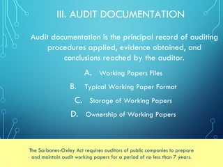 III. AUDIT DOCUMENTATION
A. Working Papers Files
B. Typical Working Paper Format
C. Storage of Working Papers
D. Ownership of Working Papers
The Sarbanes-Oxley Act requires auditors of public companies to prepare
and maintain audit working papers for a period of no less than 7 years.
Audit documentation is the principal record of auditing
procedures applied, evidence obtained, and
conclusions reached by the auditor.
 
