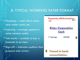 B. TYPICAL WORKING PAPER FORMAT
• Headings – audit client name,
year under audit, etc.
• Indexing – arrange papers in
some common order.
• Tick marks – symbols to key a
footnote to an item.
• Sign-off – indicates auditors that
prepare and review.
Ricky Corporation
Cash
Prepared by: KM Reviewed by:
J.S. A1
1st
Savings 234.00
Traced to bank
reconciliation.
 