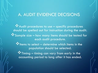 A. AUDIT EVIDENCE DECISIONS
Audit procedures to use – specific procedures
should be spelled out for instruction during the audit.
Sample size – how many items should be tested for
each audit procedure.
Items to select – determine which items in the
population should be selected.
Timing – timing can vary from early in the
accounting period to long after it has ended.
 