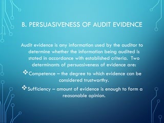 B. PERSUASIVENESS OF AUDIT EVIDENCE
Audit evidence is any information used by the auditor to
determine whether the information being audited is
stated in accordance with established criteria. Two
determinants of persuasiveness of evidence are:
Competence – the degree to which evidence can be
considered trustworthy.
Sufficiency – amount of evidence is enough to form a
reasonable opinion.
 