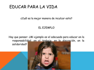 EDUCAR PARA LA VIDA ¿Cuál es la mejor manera de inculcar esto? EL EJEMPLO Hay que pensar: ¿Mi ejemplo es el adecuado para educar en la responsabilidad, en el trabajo, en la discreción, en la solidaridad? 