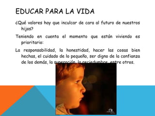 EDUCAR PARA LA VIDA ¿Qué valores hay que inculcar de cara al futuro de nuestros hijos? Teniendo en cuenta el momento que están viviendo es prioritario: La responsabilidad, la honestidad, hacer las cosas bien hechas, el cuidado de lo pequeño, ser digno de la confianza de los demás, la superación, la reciedumbre, entre otros. 