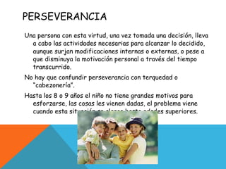 PERSEVERANCIA  Una persona con esta virtud, una vez tomada una decisión, lleva a cabo las actividades necesarias para alcanzar lo decidido, aunque surjan modificaciones internas o externas, o pese a que disminuya la motivación personal a través del tiempo transcurrido. No hay que confundir perseverancia con terquedad o “cabezonería”. Hasta los 8 o 9 años el niño no tiene grandes motivos para esforzarse, las cosas les vienen dadas, el problema viene cuando esta situación se alarga hasta edades superiores. 