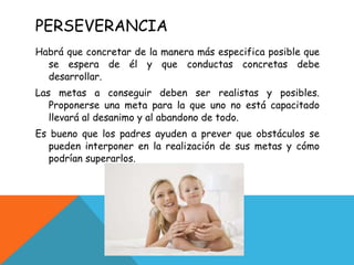 PERSEVERANCIA Habrá que concretar de la manera más especifica posible que se espera de él y que conductas concretas debe desarrollar. Las metas a conseguir deben ser realistas y posibles. Proponerse una meta para la que uno no está capacitado llevará al desanimo y al abandono de todo. Es bueno que los padres ayuden a prever que obstáculos se pueden interponer en la realización de sus metas y cómo podrían superarlos. 
