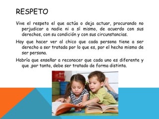 RESPETO Vive el respeto el que actúa o deja actuar, procurando no perjudicar a nadie ni a sí mismo, de acuerdo con sus derechos, con su condición y con sus circunstancias. Hay que hacer ver al chico que cada persona tiene a ser derecho a ser tratada por lo que es, por el hecho mismo de ser persona. Habría que enseñar a reconocer que cada uno es diferente y que ,por tanto, debe ser tratado de forma distinta. 
