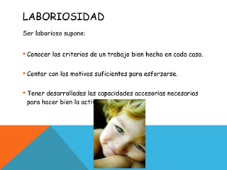 LABORIOSIDAD Ser laborioso supone: Conocer los criterios de un trabajo bien hecho en cada caso. Contar con los motivos suficientes para esforzarse. Tener desarrolladas las capacidades accesorias necesarias para hacer bien la actividad concreta. 