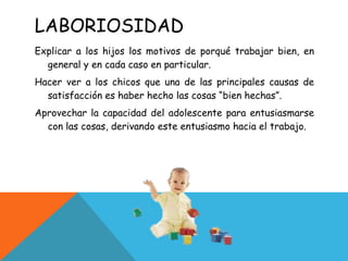 LABORIOSIDAD Explicar a los hijos los motivos de porqué trabajar bien, en general y en cada caso en particular. Hacer ver a los chicos que una de las principales causas de satisfacción es haber hecho las cosas “bien hechas”. Aprovechar la capacidad del adolescente para entusiasmarse con las cosas, derivando este entusiasmo hacia el trabajo. 