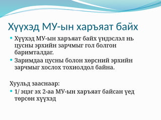 Хүүхэд МУ-ын харъяат байх
 Хүүхэд МУ-ын харъяат байх үндэслэл нь
цусны эрхийн зарчмыг гол болгон
баримталдаг.
 Заримдаа цусны болон хөрсний эрхийн
зарчмыг хослох тохиолдол байна.
Хуульд зааснаар:
 1/ эцэг эх 2-аа МУ-ын харъяат байсан үед
төрсөн хүүхэд
 