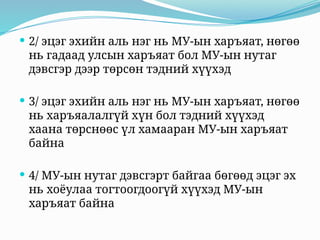  2/ эцэг эхийн аль нэг нь МУ-ын харъяат, нөгөө
нь гадаад улсын харъяат бол МУ-ын нутаг
дэвсгэр дээр төрсөн тэдний хүүхэд
 3/ эцэг эхийн аль нэг нь МУ-ын харъяат, нөгөө
нь харъяалалгүй хүн бол тэдний хүүхэд
хаана төрснөөс үл хамааран МУ-ын харъяат
байна
 4/ МУ-ын нутаг дэвсгэрт байгаа бөгөөд эцэг эх
нь хоёулаа тогтоогдоогүй хүүхэд МУ-ын
харъяат байна
 