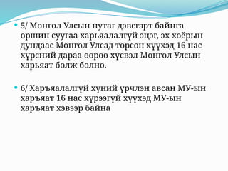  5/ Монгол Улсын нутаг дэвсгэрт байнга
оршин суугаа харьяалалгүй эцэг, эх хоёрын
дундаас Монгол Улсад төрсөн хүүхэд 16 нас
хүрсний дараа өөрөө хүсвэл Монгол Улсын
харьяат болж болно.
 6/ Харъяалалгүй хүний үрчлэн авсан МУ-ын
харъяат 16 нас хүрээгүй хүүхэд МУ-ын
харъяат хэвээр байна
 